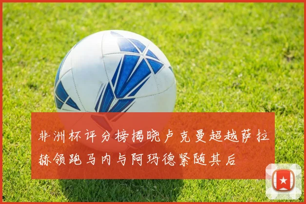 非洲杯评分榜揭晓卢克曼超越萨拉赫领跑马内与阿玛德紧随其后