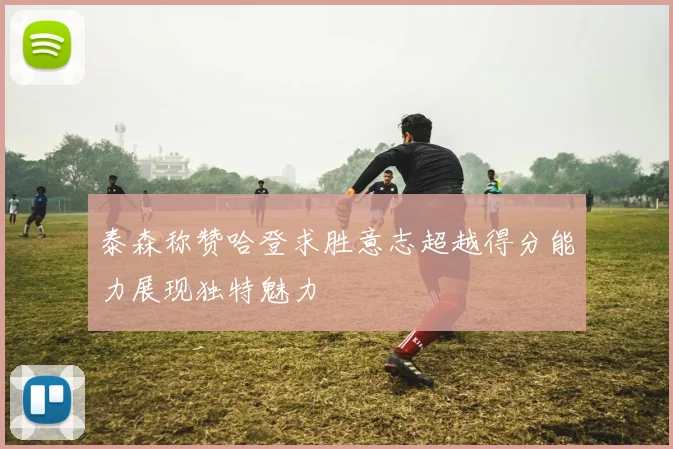 泰森称赞哈登求胜意志超越得分能力展现独特魅力