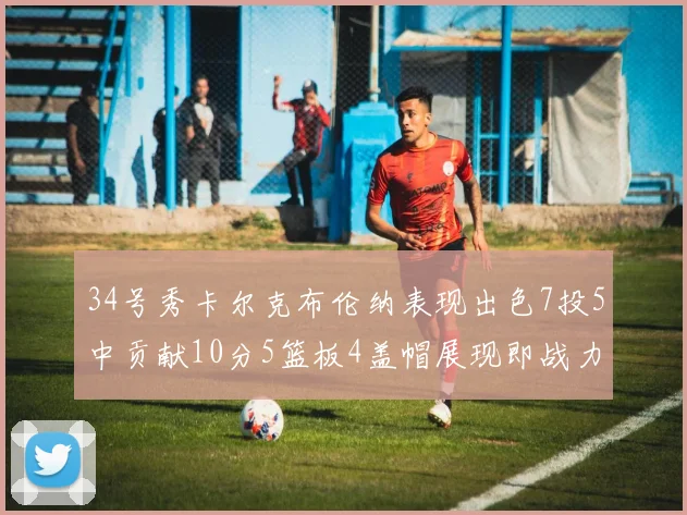 34号秀卡尔克布伦纳表现出色7投5中贡献10分5篮板4盖帽展现即战力