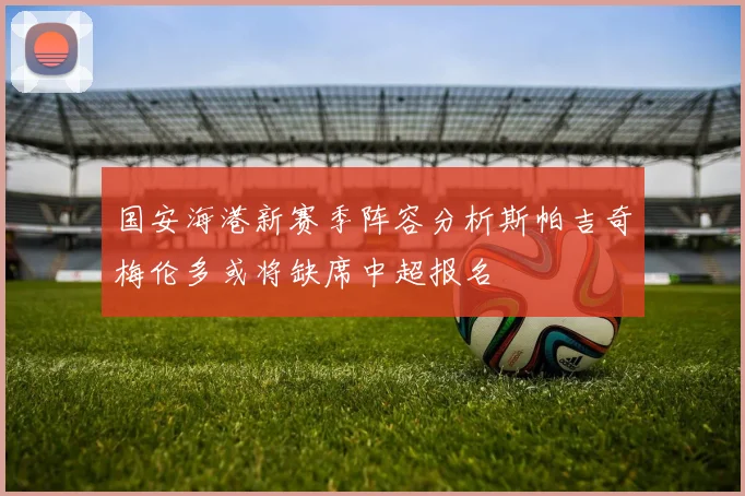 国安海港新赛季阵容分析斯帕吉奇梅伦多或将缺席中超报名