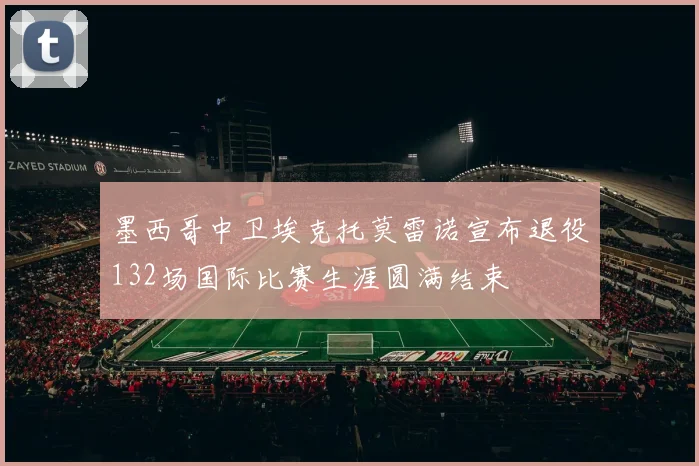 墨西哥中卫埃克托莫雷诺宣布退役132场国际比赛生涯圆满结束