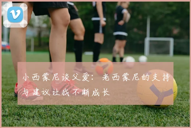 小西蒙尼谈父爱：老西蒙尼的支持与建议让我不断成长