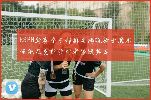 ESPN新赛季东部排名揭晓骑士魔术领跑尼克斯步行者紧随其后