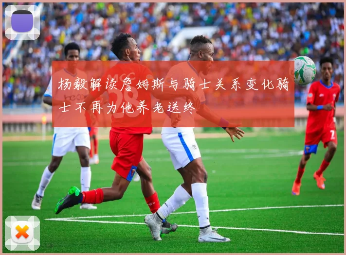 杨毅解读詹姆斯与骑士关系变化骑士不再为他养老送终
