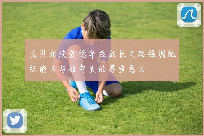 戈贝尔谈爱德华兹成长之路强调组织能力与被包夹的尊重意义