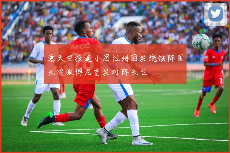 意天空报道小图拉姆因发烧缺阵国米将派博尼首发对阵米兰