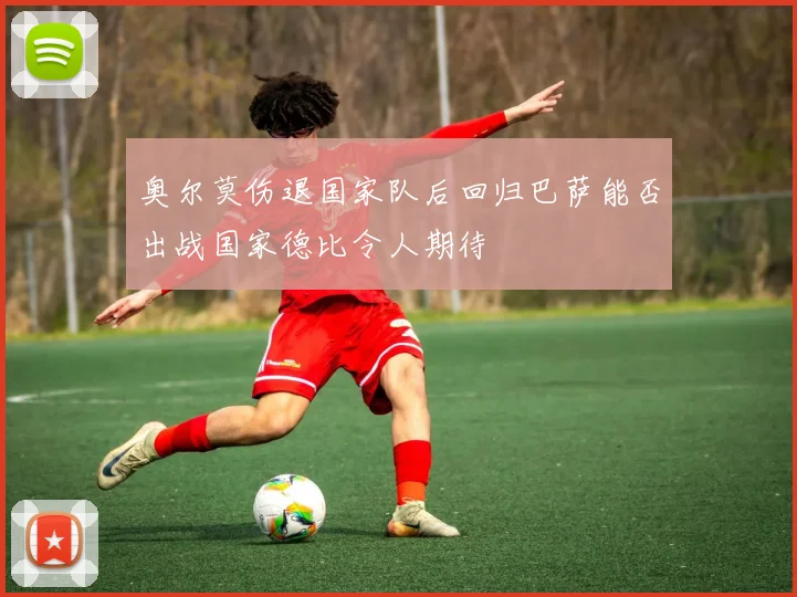 奥尔莫伤退国家队后回归巴萨能否出战国家德比令人期待