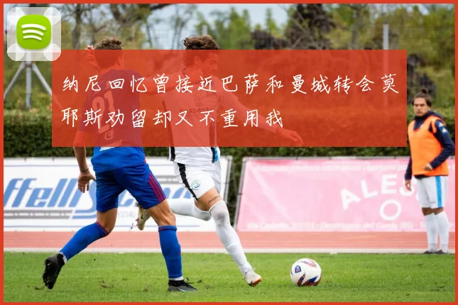 纳尼回忆曾接近巴萨和曼城转会莫耶斯劝留却又不重用我