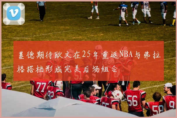 基德期待欧文在25年重返NBA与弗拉格搭档形成完美后场组合