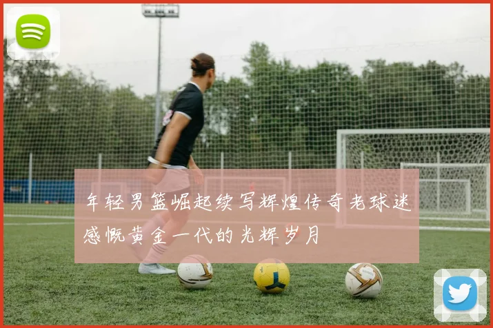 年轻男篮崛起续写辉煌传奇老球迷感慨黄金一代的光辉岁月
