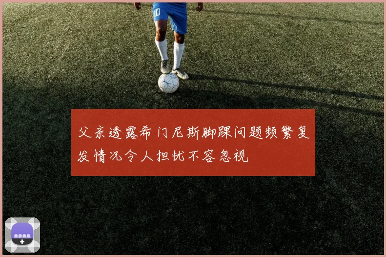 父亲透露希门尼斯脚踝问题频繁复发情况令人担忧不容忽视