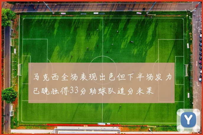 马克西全场表现出色但下半场发力已晚独得33分助球队追分未果