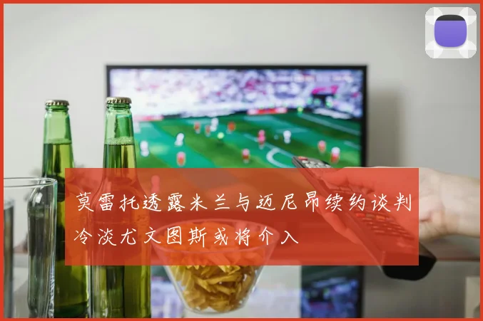 莫雷托透露米兰与迈尼昂续约谈判冷淡尤文图斯或将介入
