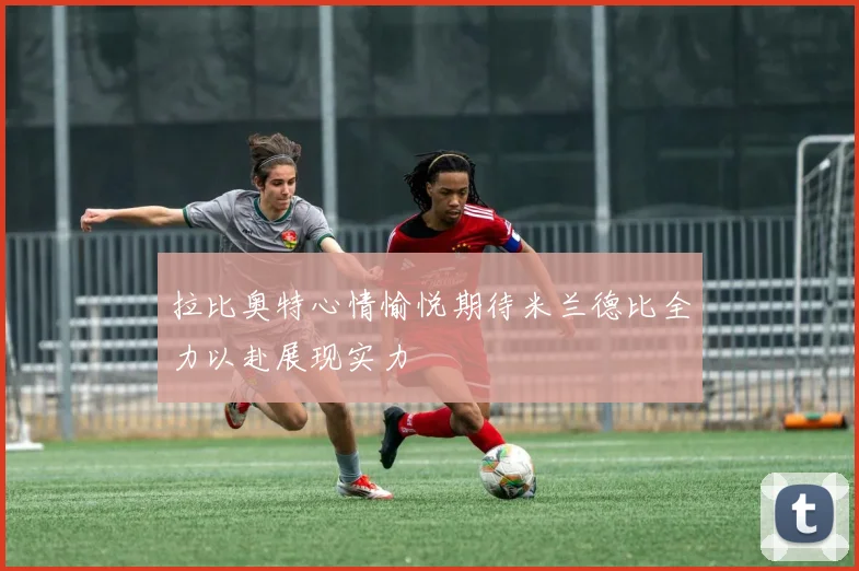 拉比奥特心情愉悦期待米兰德比全力以赴展现实力