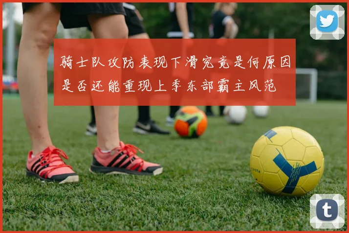 骑士队攻防表现下滑究竟是何原因是否还能重现上季东部霸主风范