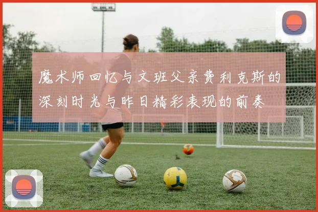 魔术师回忆与文班父亲费利克斯的深刻时光与昨日精彩表现的前奏