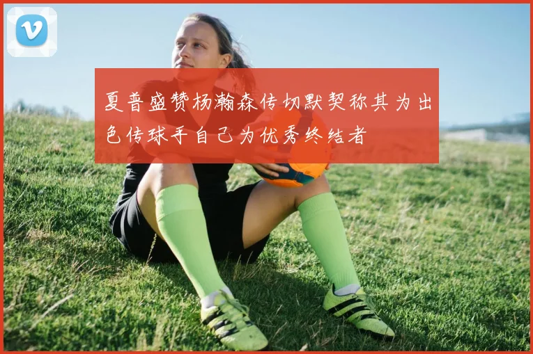夏普盛赞杨瀚森传切默契称其为出色传球手自己为优秀终结者